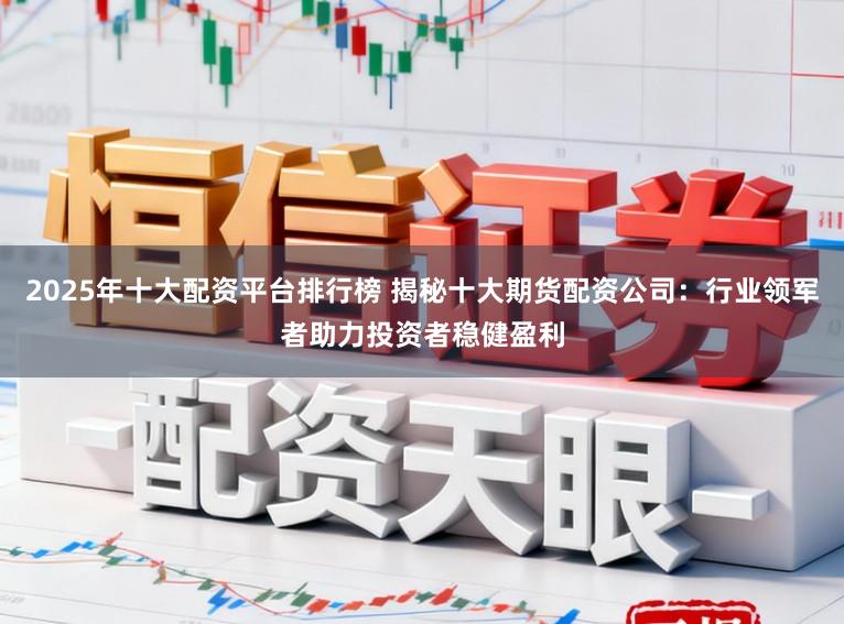 2025年十大配资平台排行榜 揭秘十大期货配资公司：行业领军者助力投资者稳健盈利